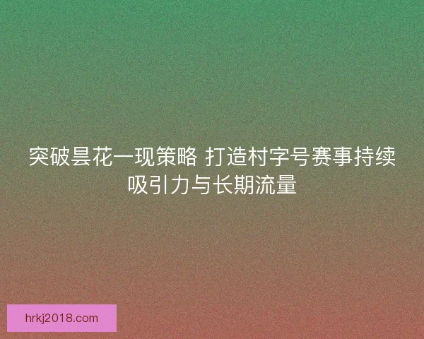 突破昙花一现策略 打造村字号赛事持续吸引力与长期流量