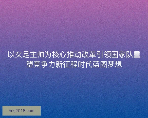 以女足主帅为核心推动改革引领国家队重塑竞争力新征程时代蓝图梦想