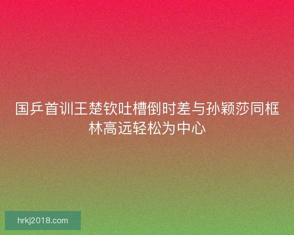 国乒首训王楚钦吐槽倒时差与孙颖莎同框林高远轻松为中心